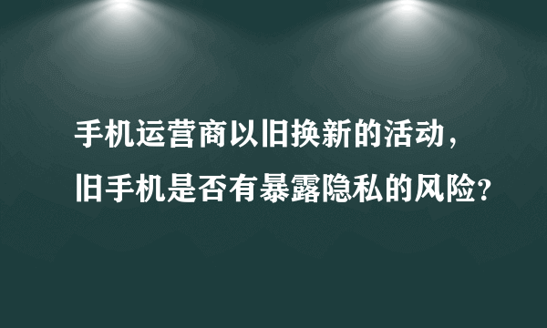 手机运营商以旧换新的活动，旧手机是否有暴露隐私的风险？