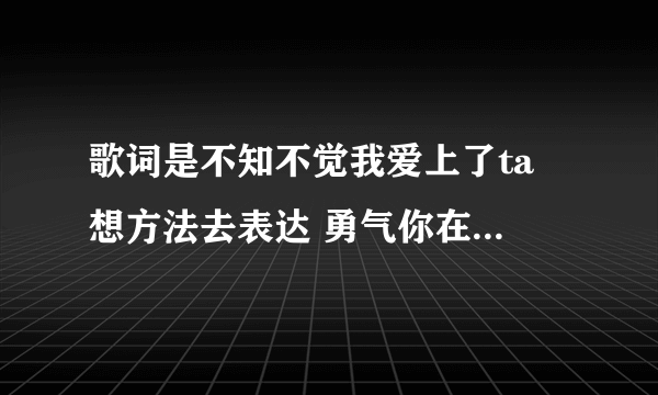 歌词是不知不觉我爱上了ta 想方法去表达 勇气你在哪 是哪首歌啊