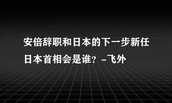 安倍辞职和日本的下一步新任日本首相会是谁？-飞外