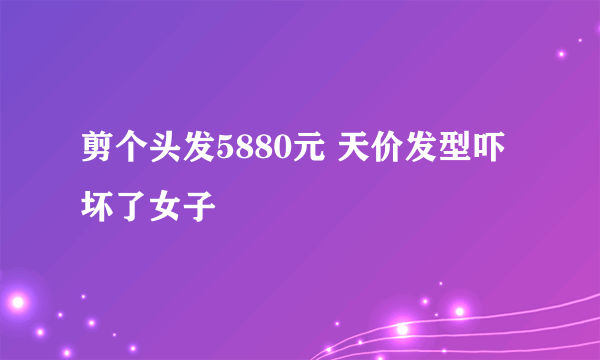 剪个头发5880元 天价发型吓坏了女子