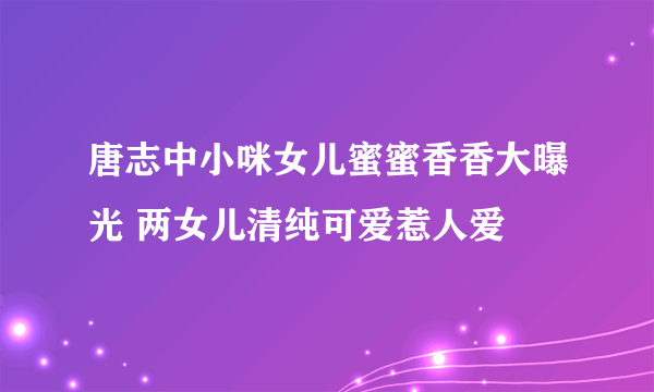 唐志中小咪女儿蜜蜜香香大曝光 两女儿清纯可爱惹人爱