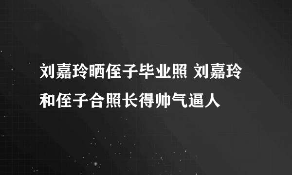 刘嘉玲晒侄子毕业照 刘嘉玲和侄子合照长得帅气逼人