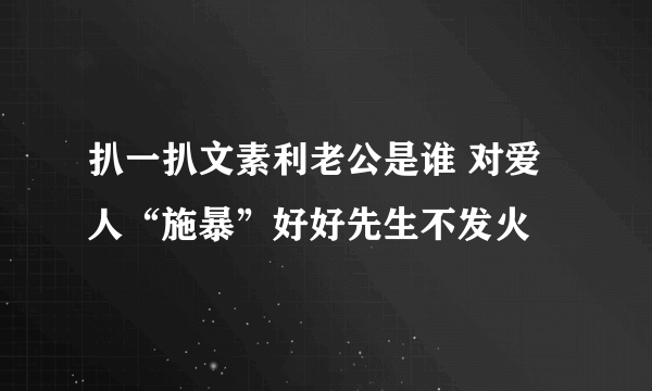 扒一扒文素利老公是谁 对爱人“施暴”好好先生不发火