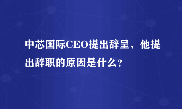 中芯国际CEO提出辞呈，他提出辞职的原因是什么？