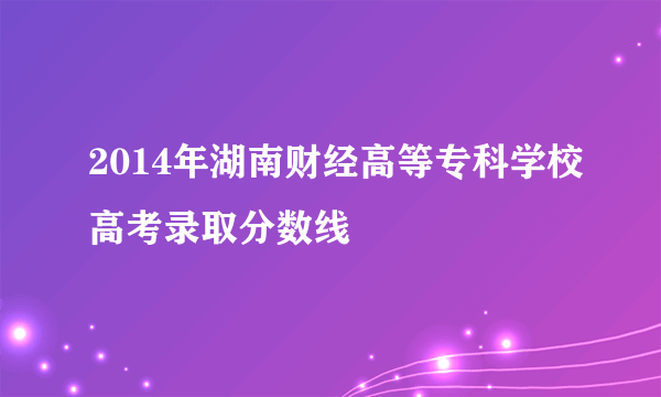 2014年湖南财经高等专科学校高考录取分数线