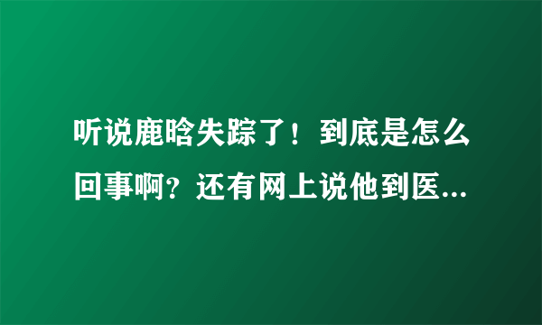 听说鹿晗失踪了！到底是怎么回事啊？还有网上说他到医院，受伤了！是真的吗？