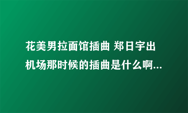 花美男拉面馆插曲 郑日宇出机场那时候的插曲是什么啊？ 偶下载地址吗？ 谢谢咯、