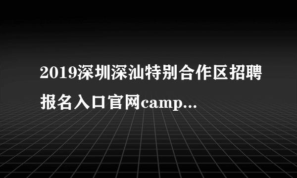 2019深圳深汕特别合作区招聘报名入口官网campus.51job.com/shenshan