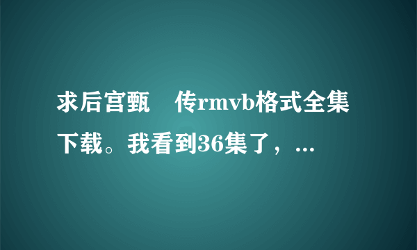 求后宫甄嬛传rmvb格式全集下载。我看到36集了，只要从37集往后的下载！谁知道地址发给我，谢谢！2436151127