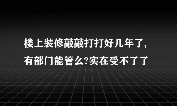 楼上装修敲敲打打好几年了,有部门能管么?实在受不了了