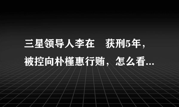 三星领导人李在镕获刑5年，被控向朴槿惠行贿，怎么看此事对三星的影响？