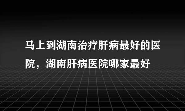 马上到湖南治疗肝病最好的医院，湖南肝病医院哪家最好