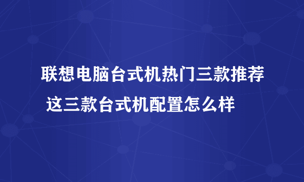 联想电脑台式机热门三款推荐 这三款台式机配置怎么样