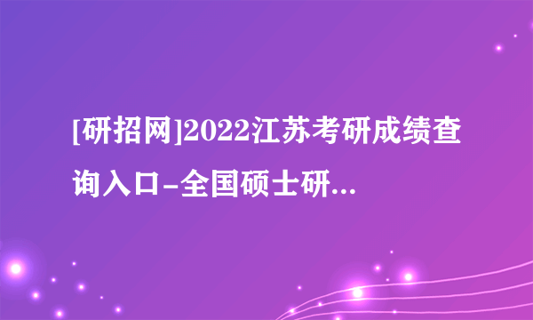 [研招网]2022江苏考研成绩查询入口-全国硕士研究生成绩查询3种方式总结