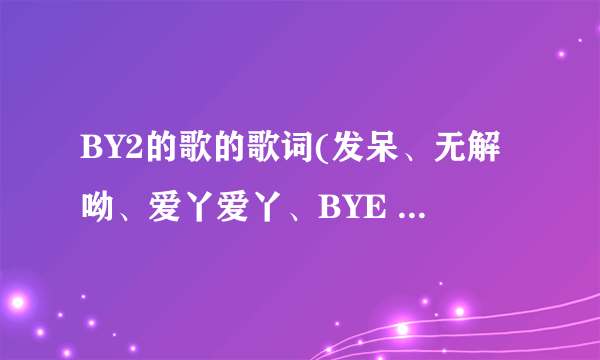 BY2的歌的歌词(发呆、无解呦、爱丫爱丫、BYE BYE BYE？