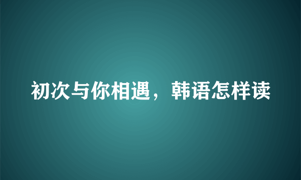 初次与你相遇，韩语怎样读