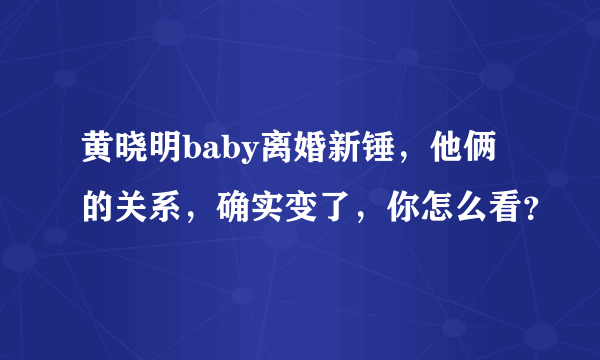 黄晓明baby离婚新锤，他俩的关系，确实变了，你怎么看？