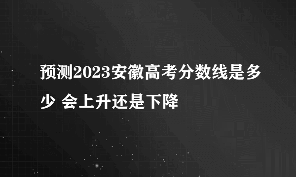 预测2023安徽高考分数线是多少 会上升还是下降