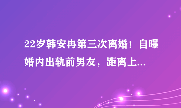 22岁韩安冉第三次离婚！自曝婚内出轨前男友，距离上次领证仅59天