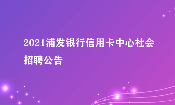 2021浦发银行信用卡中心社会招聘公告