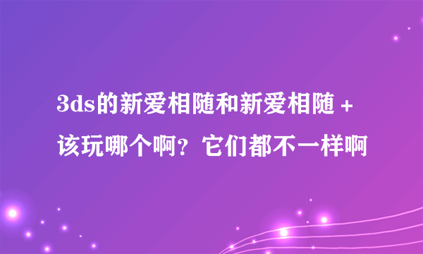 3ds的新爱相随和新爱相随＋ 该玩哪个啊？它们都不一样啊