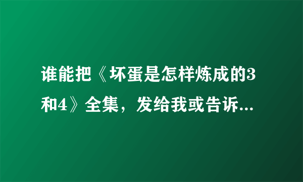 谁能把《坏蛋是怎样炼成的3和4》全集，发给我或告诉我在哪下下载的