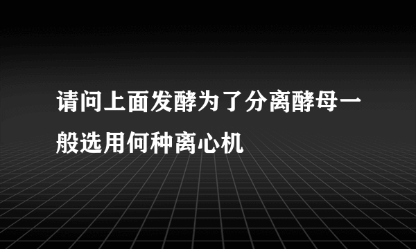 请问上面发酵为了分离酵母一般选用何种离心机