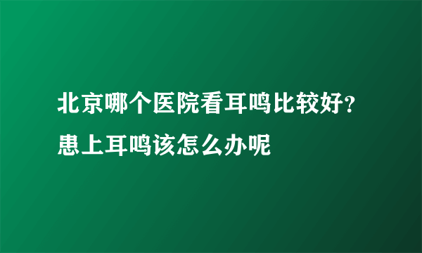 北京哪个医院看耳鸣比较好？患上耳鸣该怎么办呢