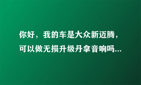 你好，我的车是大众新迈腾，可以做无损升级丹拿音响吗？大概多少钱？