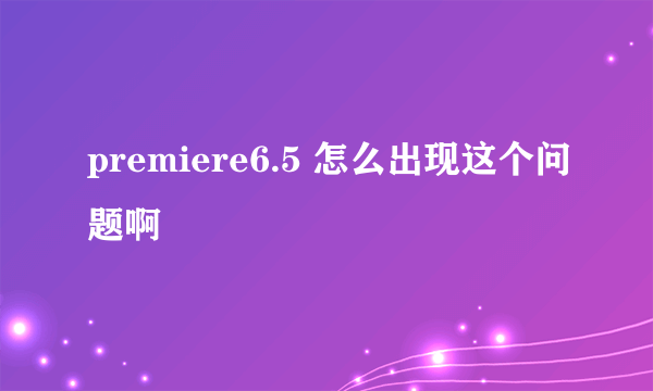 premiere6.5 怎么出现这个问题啊