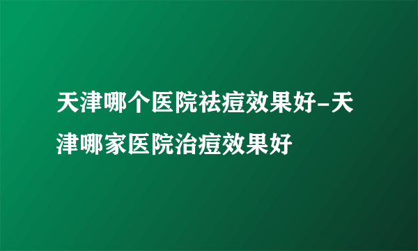 天津哪个医院祛痘效果好-天津哪家医院治痘效果好