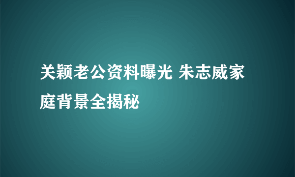 关颖老公资料曝光 朱志威家庭背景全揭秘