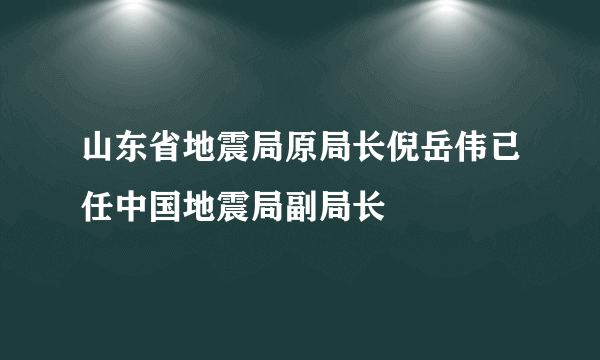 山东省地震局原局长倪岳伟已任中国地震局副局长