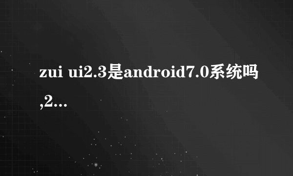 zui ui2.3是android7.0系统吗,2.3系统好用还是2.5系统好用?希望用zuk z2pro的