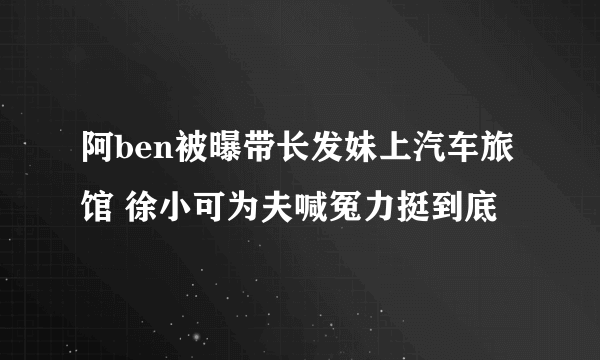 阿ben被曝带长发妹上汽车旅馆 徐小可为夫喊冤力挺到底