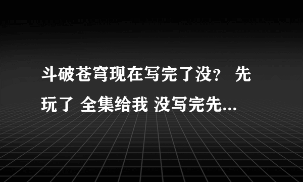 斗破苍穹现在写完了没？ 先玩了 全集给我 没写完先到哪里就给我！我看到1029章了！