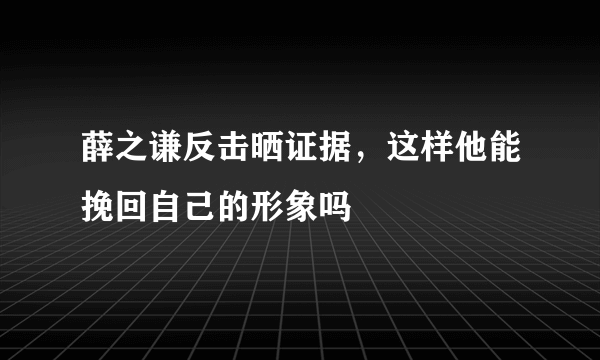 薛之谦反击晒证据，这样他能挽回自己的形象吗