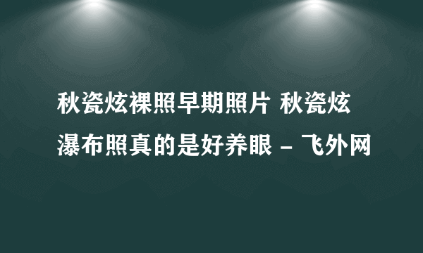 秋瓷炫裸照早期照片 秋瓷炫瀑布照真的是好养眼 - 飞外网