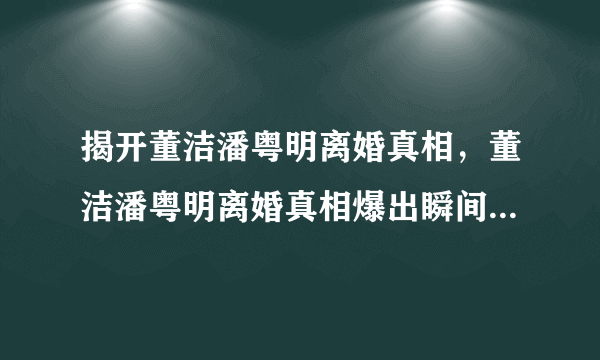 揭开董洁潘粤明离婚真相，董洁潘粤明离婚真相爆出瞬间引来无数人讨论-飞外网