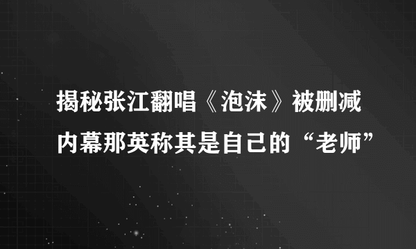 揭秘张江翻唱《泡沫》被删减内幕那英称其是自己的“老师”