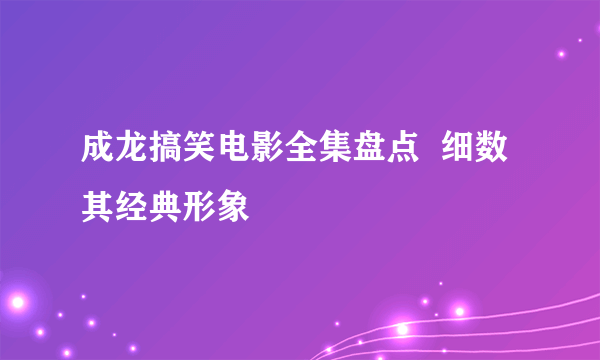 成龙搞笑电影全集盘点  细数其经典形象