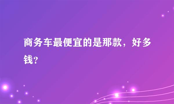 商务车最便宜的是那款，好多钱？