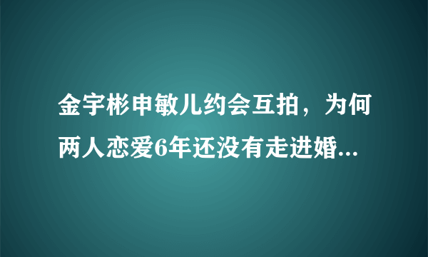 金宇彬申敏儿约会互拍，为何两人恋爱6年还没有走进婚礼的殿堂？