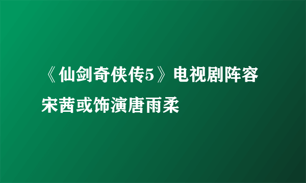 《仙剑奇侠传5》电视剧阵容 宋茜或饰演唐雨柔