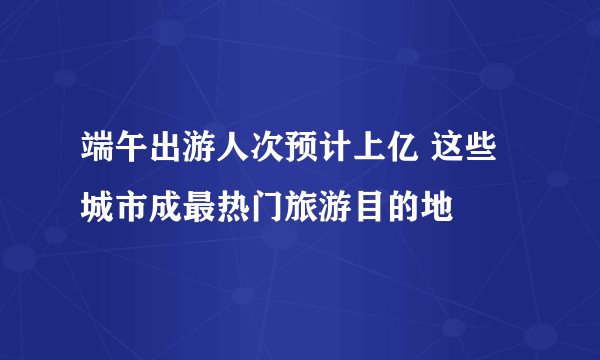 端午出游人次预计上亿 这些城市成最热门旅游目的地