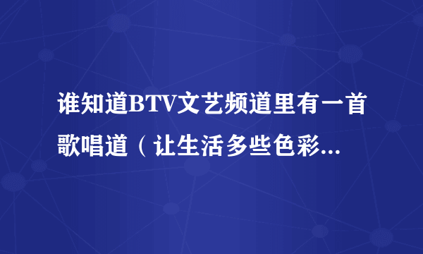 谁知道BTV文艺频道里有一首歌唱道（让生活多些色彩）的歌名叫什么了？