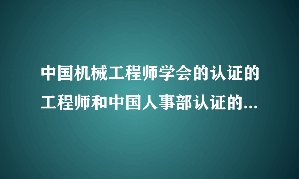 中国机械工程师学会的认证的工程师和中国人事部认证的工程师哪个更好，报考的条件分别是什么？