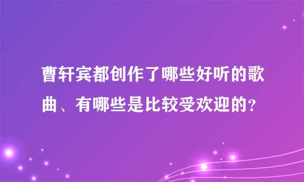 曹轩宾都创作了哪些好听的歌曲、有哪些是比较受欢迎的？