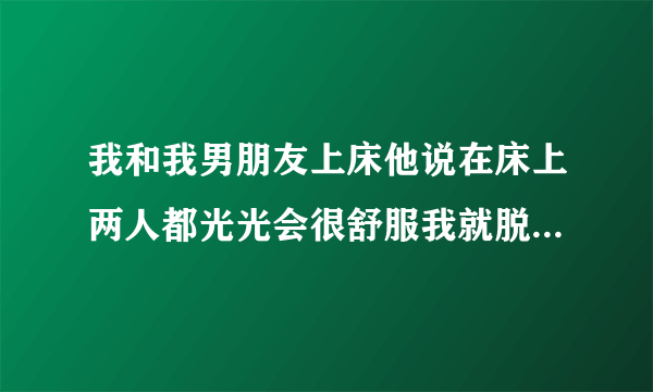 我和我男朋友上床他说在床上两人都光光会很舒服我就脱了他也是但是我们两个面对面他的那个就很大