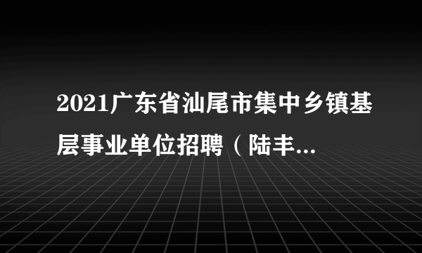 2021广东省汕尾市集中乡镇基层事业单位招聘（陆丰市教育类）拟聘名单公示（第一批）